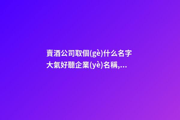 賣酒公司取個(gè)什么名字 大氣好聽企業(yè)名稱,起名之家-第1張-公司起名-玄機(jī)派